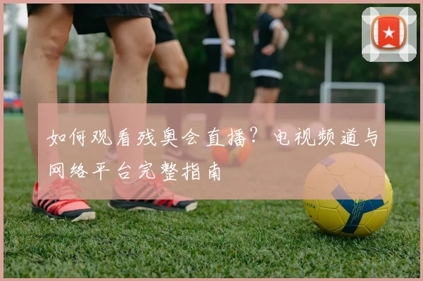 如何观看残奥会直播？电视频道与网络平台完整指南
